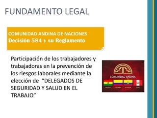 FUNDAMENTO LEGAL

COMUNIDAD ANDINA DE NACIONES
Decisión 584 y su Reglamento


 Participación de los trabajadores y
 trabajadoras en la prevención de
 los riesgos laborales mediante la
 elección de “DELEGADOS DE
 SEGURIDAD Y SALUD EN EL
 TRABAJO”
 