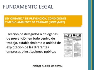 FUNDAMENTO LEGAL
LEY ORGÁNICA DE PREVENCIÓN, CONDICIONES
Y MEDIO AMBIENTE DE TRABAJO (LOPCyMAT)


 Elección de delegados o delegadas
 de prevención en todo centro de
 trabajo, establecimiento o unidad de
 explotación de las diferentes
 empresas o instituciones públicas


                  Artículo 41 de la LOPCyMAT
 