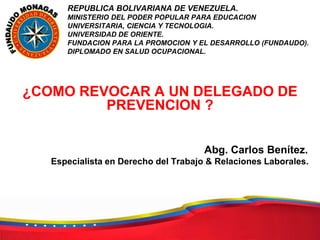 REPUBLICA BOLIVARIANA DE VENEZUELA.
MINISTERIO DEL PODER POPULAR PARA EDUCACION
UNIVERSITARIA, CIENCIA Y TECNOLOGIA.
UNIVERSIDAD DE ORIENTE.
FUNDACION PARA LA PROMOCION Y EL DESARROLLO (FUNDAUDO).
DIPLOMADO EN SALUD OCUPACIONAL.
¿COMO REVOCAR A UN DELEGADO DE
PREVENCION ?
Abg. Carlos Benítez.
Especialista en Derecho del Trabajo & Relaciones Laborales.
 
