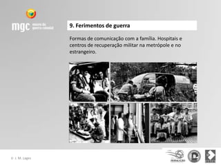 9. Ferimentos de guerra

                  Formas de comunicação com a família. Hospitais e
                  centros de recuperação militar na metrópole e no
                  estrangeiro.




©   J. M. Lages
 