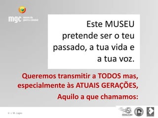 Este MUSEU
                     pretende ser o teu
                   passado, a tua vida e
                              a tua voz.
           Queremos transmitir a TODOS mas,
          especialmente às ATUAIS GERAÇÕES,
                     Aquilo a que chamamos:
©   J. M. Lages
 