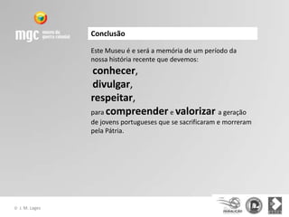 Conclusão

                  Este Museu é e será a memória de um período da
                  nossa história recente que devemos:
                  conhecer,
                  divulgar,
                  respeitar,
                  para compreender e valorizar a geração
                  de jovens portugueses que se sacrificaram e morreram
                  pela Pátria.




©   J. M. Lages
 