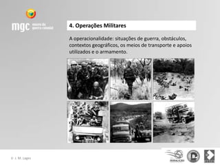 4. Operações Militares

                  A operacionalidade: situações de guerra, obstáculos,
                  contextos geográficos, os meios de transporte e apoios
                  utilizados e o armamento.




©   J. M. Lages
 