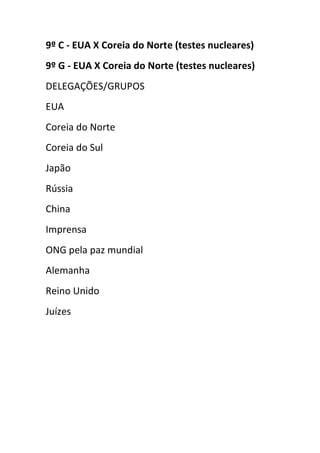 9º C - EUA X Coreia do Norte (testes nucleares)
9º G - EUA X Coreia do Norte (testes nucleares)
DELEGAÇÕES/GRUPOS
EUA
Coreia do Norte
Coreia do Sul
Japão
Rússia
China
Imprensa
ONG pela paz mundial
Alemanha
Reino Unido
Juízes
 