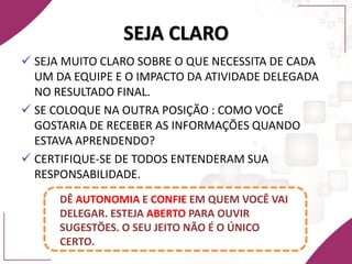 SEJA CLARO
 SEJA MUITO CLARO SOBRE O QUE NECESSITA DE CADA
UM DA EQUIPE E O IMPACTO DA ATIVIDADE DELEGADA
NO RESULTADO FINAL.
 SE COLOQUE NA OUTRA POSIÇÃO : COMO VOCÊ
GOSTARIA DE RECEBER AS INFORMAÇÕES QUANDO
ESTAVA APRENDENDO?
 CERTIFIQUE-SE DE TODOS ENTENDERAM SUA
RESPONSABILIDADE.
DÊ AUTONOMIA E CONFIE EM QUEM VOCÊ VAI
DELEGAR. ESTEJA ABERTO PARA OUVIR
SUGESTÕES. O SEU JEITO NÃO É O ÚNICO
CERTO.
 