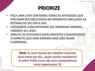PRIORIZE
 FAÇA UMA LISTA CONTENDO TODAS AS ATIVIDADES QUE
PRECISAM SER EXECUTADAS NO MOMENTO (INCLUSIVE AS
ROTINAS DO SEU DIA A DIA)
 CATEGORIZE CADA ATIVIDADE (EX: PRIORIADE MÁXIMA,
URGENTE OU LEVE).
 ANALISE AS ATIVIDADES MAIS URGENTES CONSIDERANDO
O IMPACTO QUE SERÁ GERADO CASO NÃO SEJAM
CUMPRIDAS.
DICA: se você tivesse de trabalhar somente
duas horas por dia...quais tarefas escolheria?
Já sabe? Então esses são seus compromissos
mais importantes! 
 