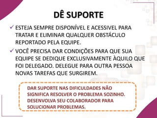 DÊ SUPORTE
 ESTEJA SEMPRE DISPONÍVEL E ACESSIVEL PARA
TRATAR E ELIMINAR QUALQUER OBSTÁCULO
REPORTADO PELA EQUIPE.
 VOCÊ PRECISA DAR CONDIÇÕES PARA QUE SUA
EQUIPE SE DEDIQUE EXCLUSIVAMENTE ÀQUILO QUE
FOI DELEGADO. DELEGUE PARA OUTRA PESSOA
NOVAS TAREFAS QUE SURGIREM.
DAR SUPORTE NAS DIFICULDADES NÃO
SIGNIFICA RESOLVER O PROBLEMA SOZINHO.
DESENVOLVA SEU COLABORADOR PARA
SOLUCIONAR PROBLEMAS.
 