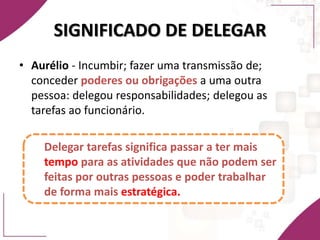 SIGNIFICADO DE DELEGAR
• Aurélio - Incumbir; fazer uma transmissão de;
conceder poderes ou obrigações a uma outra
pessoa: delegou responsabilidades; delegou as
tarefas ao funcionário.
Delegar tarefas significa passar a ter mais
tempo para as atividades que não podem ser
feitas por outras pessoas e poder trabalhar
de forma mais estratégica.
 