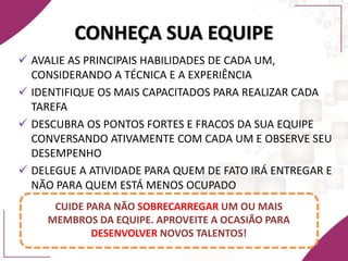 CONHEÇA SUA EQUIPE
 AVALIE AS PRINCIPAIS HABILIDADES DE CADA UM,
CONSIDERANDO A TÉCNICA E A EXPERIÊNCIA
 IDENTIFIQUE OS MAIS CAPACITADOS PARA REALIZAR CADA
TAREFA
 DESCUBRA OS PONTOS FORTES E FRACOS DA SUA EQUIPE
CONVERSANDO ATIVAMENTE COM CADA UM E OBSERVE SEU
DESEMPENHO
 DELEGUE A ATIVIDADE PARA QUEM DE FATO IRÁ ENTREGAR E
NÃO PARA QUEM ESTÁ MENOS OCUPADO
CUIDE PARA NÃO SOBRECARREGAR UM OU MAIS
MEMBROS DA EQUIPE. APROVEITE A OCASIÃO PARA
DESENVOLVER NOVOS TALENTOS!
 
