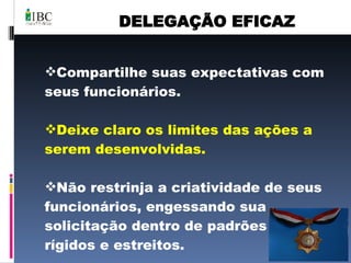 DELEGAÇÃO EFICAZ Compartilhe suas expectativas com seus funcionários. Deixe claro os limites das ações a serem desenvolvidas. Não restrinja a criatividade de seus funcionários, engessando sua solicitação dentro de padrões muito rígidos e estreitos. 