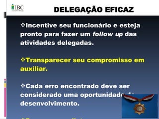 DELEGAÇÃO EFICAZ Incentive seu funcionário e esteja pronto para fazer um  follow up  das atividades delegadas. Transparecer seu compromisso em auxiliar. Cada erro encontrado deve ser considerado uma oportunidade de desenvolvimento. De prazos realistas. 