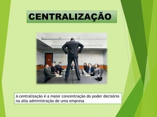 CENTRALIZAÇÃO

A centralização é a maior concentração do poder decisório
na alta administração de uma empresa

 