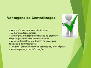Vantagens da Centralização

- Menor número de níveis hierárquicos;
- Melhor uso dos recursos;
- Melhor possibilidade de interação no processo
de planejamento, controle e avaliação;
- Maior uniformidade em termos de processos
técnicos e administrativos;
- Decisões, principalmente as estratégias, mais rápidas;
- Maior segurança nas informações.

 