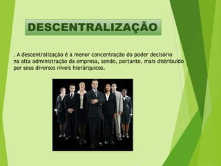 DESCENTRALIZAÇÃO
. A descentralização é a menor concentração do poder decisório
na alta administração da empresa, sendo, portanto, mais distribuído
por seus diversos níveis hierárquicos.

 