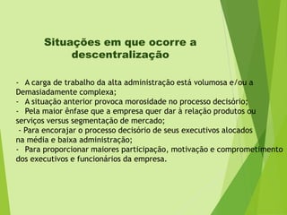 Situações em que ocorre a
descentralização
- A carga de trabalho da alta administração está volumosa e/ou a
Demasiadamente complexa;
- A situação anterior provoca morosidade no processo decisório;
- Pela maior ênfase que a empresa quer dar à relação produtos ou
serviços versus segmentação de mercado;
- Para encorajar o processo decisório de seus executivos alocados
na média e baixa administração;
- Para proporcionar maiores participação, motivação e comprometimento
dos executivos e funcionários da empresa.

 