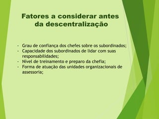 Fatores a considerar antes
da descentralização
- Grau de confiança dos chefes sobre os subordinados;
- Capacidade dos subordinados de lidar com suas
responsabilidades;
- Nível de treinamento e preparo da chefia;
- Forma de atuação das unidades organizacionais de
assessoria;

 