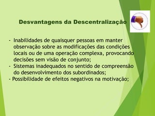 Desvantagens da Descentralização
- Inabilidades de quaisquer pessoas em manter
observação sobre as modificações das condições
locais ou de uma operação complexa, provocando
decisões sem visão de conjunto;
- Sistemas inadequados no sentido de compreensão
do desenvolvimento dos subordinados;
- Possibilidade de efeitos negativos na motivação;

 