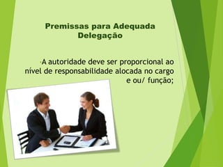 Premissas para Adequada
Delegação
•A

autoridade deve ser proporcional ao
nível de responsabilidade alocada no cargo
e ou/ função;

 