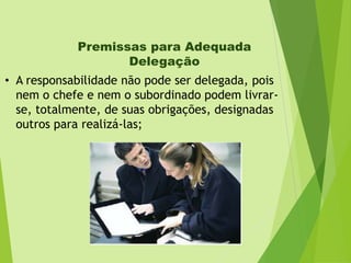 Premissas para Adequada
Delegação
• A responsabilidade não pode ser delegada, pois
nem o chefe e nem o subordinado podem livrarse, totalmente, de suas obrigações, designadas
outros para realizá-las;

 