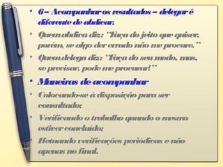 • 6– Acompanharos resultados – delegaré
diferentedeabdicar.
• Quemabdicadiz: “Façadojeitoquequiser,
porém, sealgodererradonãomeprocure.”
• Quemdelegadiz: “Façadoseumodo, mas,
seprecisar, podemeprocurar!”
• Maneiras deacompanhar
• Colocando-seàdisposiçãoparaser
consultado;
• Verificandootrabalhoquandoomesmo
estiverconcluído;
• Efetuandoverificações periódicas enão
apenas nofinal.
 