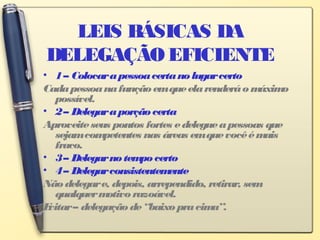 LEIS BÁSICAS DA
DELEGAÇÃO EFICIENTE
• 1– Colocarapessoacertanolugarcerto
Cadapessoanafunçãoemqueelarenderáomáximo
possível.
• 2– Delegaraporçãocerta
Aproveiteseus pontos fortes edelegueapessoas que
sejamcompetentes nas áreas emquevocêémais
fraco.
• 3– Delegarnotempo certo
• 4– Delegarconsistentemente
Nãodelegare, depois, arrependido, retirar, sem
qualquermotivo razoável.
Evitar– delegação de“baixopracima”.
 