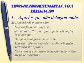 TIPOSDELÍDERESEMRELAÇÃOÀ
DELEGAÇÃO
Seus prováveis motivos são:
• Não confiam em ninguém.
• Seu lema é: “Se quer que seja bem feito, faça
você mesmo.”
• Desejam toda glória do sucesso
• Mantém tudo em segredo – assim, ninguém
detectará suas falhas.
• Não querem que outros se desenvolvam – têm
medo de “sombra”.
1 – Aqueles que não delegam nada
 