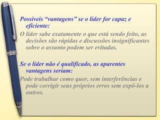 Possíveis “vantagens” se o líder for capaz e
eficiente:
O líder sabe exatamente o que está sendo feito, as
decisões são rápidas e discussões insignificantes
sobre o assunto podem ser evitadas.
Se o líder não é qualificado, as aparentes
vantagens seriam:
Pode trabalhar como quer, sem interferências e
pode corrigir seus próprios erros sem expô-los a
outros.
 