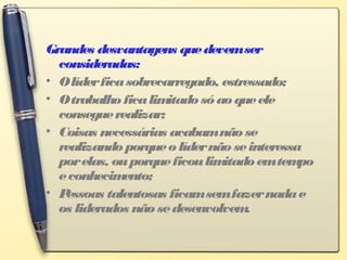 Grandes desvantagens quedevemser
consideradas:
• Olíderficasobrecarregado, estressado;
• Otrabalhoficalimitadosóaoqueele
conseguerealizar;
• Coisas necessárias acabamnãose
realizandoporqueolídernãoseinteressa
porelas, ouporqueficoulimitadoemtempo
econhecimento;
• Pessoas talentosas ficamsemfazernadae
os liderados nãosedesenvolvem.
 