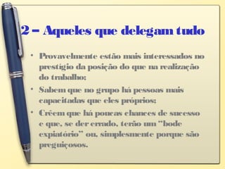 2 – Aqueles que delegamtudo
• Provavelmente estão mais interessados no
prestígio da posição do que na realização
do trabalho;
• Sabemque no grupo há pessoas mais
capacitadas que eles próprios;
• Crêemque há poucas chances de sucesso
e que, se dererrado, terão um“bode
expiatório” ou, simplesmente porque são
preguiçosos.
 