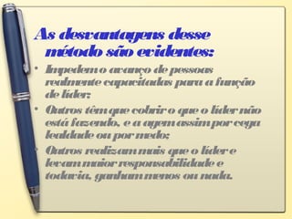 As desvantagens desse
método são evidentes:
• Impedemo avanço depessoas
realmentecapacitadas paraafunção
delíder;
• Outros têmquecobriro queo lídernão
estáfazendo, eaagemassimporcega
lealdadeoupormedo;
• Outros realizammais queo lídere
levammaiorresponsabilidadee
todavia, ganhammenos ounada.
 