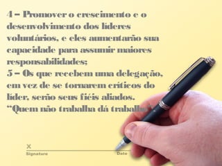 4 – Promovero crescimento e o
desenvolvimento dos líderes
voluntários, e eles aumentarão sua
capacidade para assumirmaiores
responsabilidades;
5 – Os que recebemuma delegação,
emvez de se tornaremcríticos do
líder, serão seus fiéis aliados.
“Quemnão trabalha dá trabalho”.
 