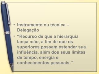 • Instrumento ou técnica –
Delegação
• “Recurso de que a hierarquia
lança mão, a fim de que os
superiores possam estender sua
influência, além dos seus limites
de tempo, energia e
conhecimentos pessoais.”
 