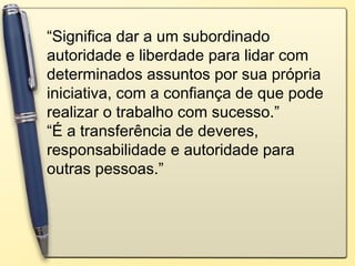 “Significa dar a um subordinado
autoridade e liberdade para lidar com
determinados assuntos por sua própria
iniciativa, com a confiança de que pode
realizar o trabalho com sucesso.”
“É a transferência de deveres,
responsabilidade e autoridade para
outras pessoas.”
 