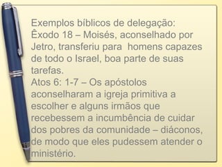 Exemplos bíblicos de delegação:
Êxodo 18 – Moisés, aconselhado por
Jetro, transferiu para homens capazes
de todo o Israel, boa parte de suas
tarefas.
Atos 6: 1-7 – Os apóstolos
aconselharam a igreja primitiva a
escolher e alguns irmãos que
recebessem a incumbência de cuidar
dos pobres da comunidade – diáconos,
de modo que eles pudessem atender o
ministério.
 