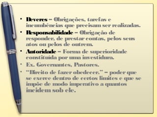 • Deveres – Obrigações, tarefas e
incumbências que precisamserrealizadas.
• Responsabilidade – Obrigação de
responder, de prestarcontas, pelos seus
atos ou pelos de outrem.
• Autoridade – Forma de superioridade
constituída poruma investidura.
• Ex. Governantes, Pastores.
• “Direito de fazerobedecer.” – poderque
se exerce dentro de certos limites e que se
impõe de modo imperativo a quantos
incidemsob ele.
 