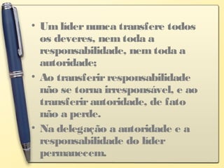 • Um lídernunca transfere todos
os deveres, nem toda a
responsabilidade, nem toda a
autoridade;
• Ao transferirresponsabilidade
não se torna irresponsável, e ao
transferirautoridade, de fato
não a perde.
• Na delegação a autoridade e a
responsabilidade do líder
permanecem.
 