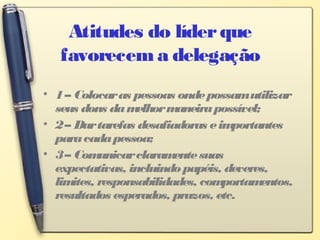 Atitudes do líderque
favorecem a delegação
• 1– Colocaras pessoas ondepossamutilizar
seus dons damelhormaneirapossível;
• 2– Dartarefas desafiadoras eimportantes
paracadapessoa;
• 3– Comunicarclaramentesuas
expectativas, incluindopapéis, deveres,
limites, responsabilidades, comportamentos,
resultados esperados, prazos, etc.
 