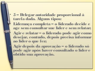 • 5 – Delegarautoridade proporcional à
tarefa dada. Alguns tipos:
• Liderança completa – o liderado decide e
age semconsultarsue lídere semrelatar;
• Agire relatar– o liderado pode agircomo
desejar, contudo, depois precisa informar
ao lídero que fez;
• Agirdepois da aprovação – o liderado só
pode agirapós haverconsultado o lídere
obtido sua aprovação.
 