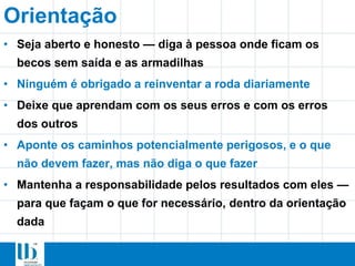 Orientação
• Seja aberto e honesto — diga à pessoa onde ficam os
becos sem saída e as armadilhas
• Ninguém é obrigado a reinventar a roda diariamente
• Deixe que aprendam com os seus erros e com os erros
dos outros
• Aponte os caminhos potencialmente perigosos, e o que
não devem fazer, mas não diga o que fazer
• Mantenha a responsabilidade pelos resultados com eles —
para que façam o que for necessário, dentro da orientação
dada
 