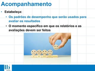 Acompanhamento
• Estabeleça:
• Os padrões de desempenho que serão usados para
avaliar os resultados
• O momento específico em que os relatórios e as
avaliações devem ser feitos
 