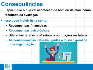 Consequências
• Especifique o que vai acontecer, de bom ou de mau, como
resultado da avaliação
• Isso pode incluir itens como:
• Recompensas financeiras
• Recompensas psicológicas
• Diferentes tarefas profissionais ou funções no futuro
• As consequências naturais ligadas à missão geral de
uma organização
 