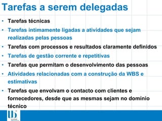 Tarefas a serem delegadas
• Tarefas técnicas
• Tarefas intimamente ligadas a atividades que sejam
realizadas pelas pessoas
• Tarefas com processos e resultados claramente definidos
• Tarefas de gestão corrente e repetitivas
• Tarefas que permitam o desenvolvimento das pessoas
• Atividades relacionadas com a construção da WBS e
estimativas
• Tarefas que envolvam o contacto com clientes e
fornecedores, desde que as mesmas sejam no domínio
técnico
 