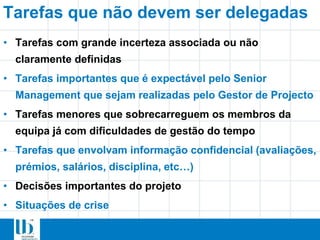 Tarefas que não devem ser delegadas
• Tarefas com grande incerteza associada ou não
claramente definidas
• Tarefas importantes que é expectável pelo Senior
Management que sejam realizadas pelo Gestor de Projecto
• Tarefas menores que sobrecarreguem os membros da
equipa já com dificuldades de gestão do tempo
• Tarefas que envolvam informação confidencial (avaliações,
prémios, salários, disciplina, etc…)
• Decisões importantes do projeto
• Situações de crise
 