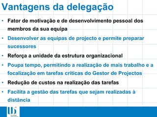 Vantagens da delegação
• Fator de motivação e de desenvolvimento pessoal dos
membros da sua equipa
• Desenvolver as equipas de projecto e permite preparar
sucessores
• Reforça a unidade da estrutura organizacional
• Poupa tempo, permitindo a realização de mais trabalho e a
focalização em tarefas críticas do Gestor de Projectos
• Redução de custos na realização das tarefas
• Facilita a gestão das tarefas que sejam realizadas à
distância
 
