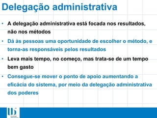 • A delegação administrativa está focada nos resultados,
não nos métodos
• Dá às pessoas uma oportunidade de escolher o método, e
torna-as responsáveis pelos resultados
• Leva mais tempo, no começo, mas trata-se de um tempo
bem gasto
• Consegue-se mover o ponto de apoio aumentando a
eficácia do sistema, por meio da delegação administrativa
dos poderes
Delegação administrativa
 