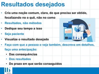 Resultados desejados
• Cria uma noção comum, clara, do que precisa ser obtido,
focalizando no o quê, não no como
• Resultados, não métodos
• Dedique seu tempo a isso
• Seja paciente
• Visualize o resultado desejado
• Faça com que a pessoa o veja também, descreva em detalhes,
faça uma antecipação:
• Das consequências
• Dos resultados
• Do prazo em que serão conseguidos
 