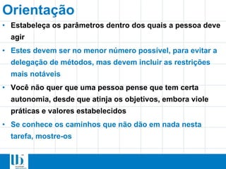 Orientação
• Estabeleça os parâmetros dentro dos quais a pessoa deve
agir
• Estes devem ser no menor número possível, para evitar a
delegação de métodos, mas devem incluir as restrições
mais notáveis
• Você não quer que uma pessoa pense que tem certa
autonomia, desde que atinja os objetivos, embora viole
práticas e valores estabelecidos
• Se conhece os caminhos que não dão em nada nesta
tarefa, mostre-os
 
