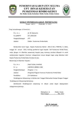 PEMERINTAH KABUPATEN SELUMA
UPT DINAS KESEHATAN
PUSKESMAS RIMBO KEDUI
Jln. Rimbo Kedui, Kelurahan Rimbo Kedui, Seluma Selatan
SURAT PENDELEGASIAN WEWENANG
Nomor : 445.5 / / PKM-RK / V / 2015
Yang bertandatangan di bawah ini :
N a m a : dr. M. Apriyanto
N i p/NRPTT : 07.1.0055169
Pangkat/Golongan : PTT
Jabatan : Dokter Puskesmas Rimbo Kedui
Berdasarkan Surat Tugas Kepala Puskesmas Nomor : 445.5/ 031 / PKM-RK / I / 2015,
tanggal 26 Januari 2015, tentang pemberian tugas kepada Staf Puskesmas Rimbo Kedui,
maka dengan ini diberikan wewenang kepada yang namanya tersebut dibawah ini untuk
melaksanakan kegiatan Imunisasi sebagaimana sesuai dengan tugas yang diberikan oleh
Kepala Puskesmas Rimbo Kedui tersebut di atas.
Wewenang ini Diberikan Kepada :
N a m a : Septi Yulidar, Amd.Keb
N i p : 19870215 200902 2 002
Pangkat/Golongan : Pengatur / II c
Jabatan : Pengelola Program Imunisasi Puskesmas Rimbo Kedui
Pendidikan : D III Kebidanan
Pendelegasian Wewenang ini berlaku dari Tanggal Dikeluarkan Sampai Dengan Tanggal
Pendelegasian Wewenang Berikutnya.
Demikianlah Pendelegasian wewenang ini dibuat untuk dapat dipergunakan
sebagaimana perlunya
Dikeluarkan di : Rimbo Kedui
Pada Tanggal : Mei 2015
Dr. M. Apriyanto
NRPTT. 07.1.0055169
 