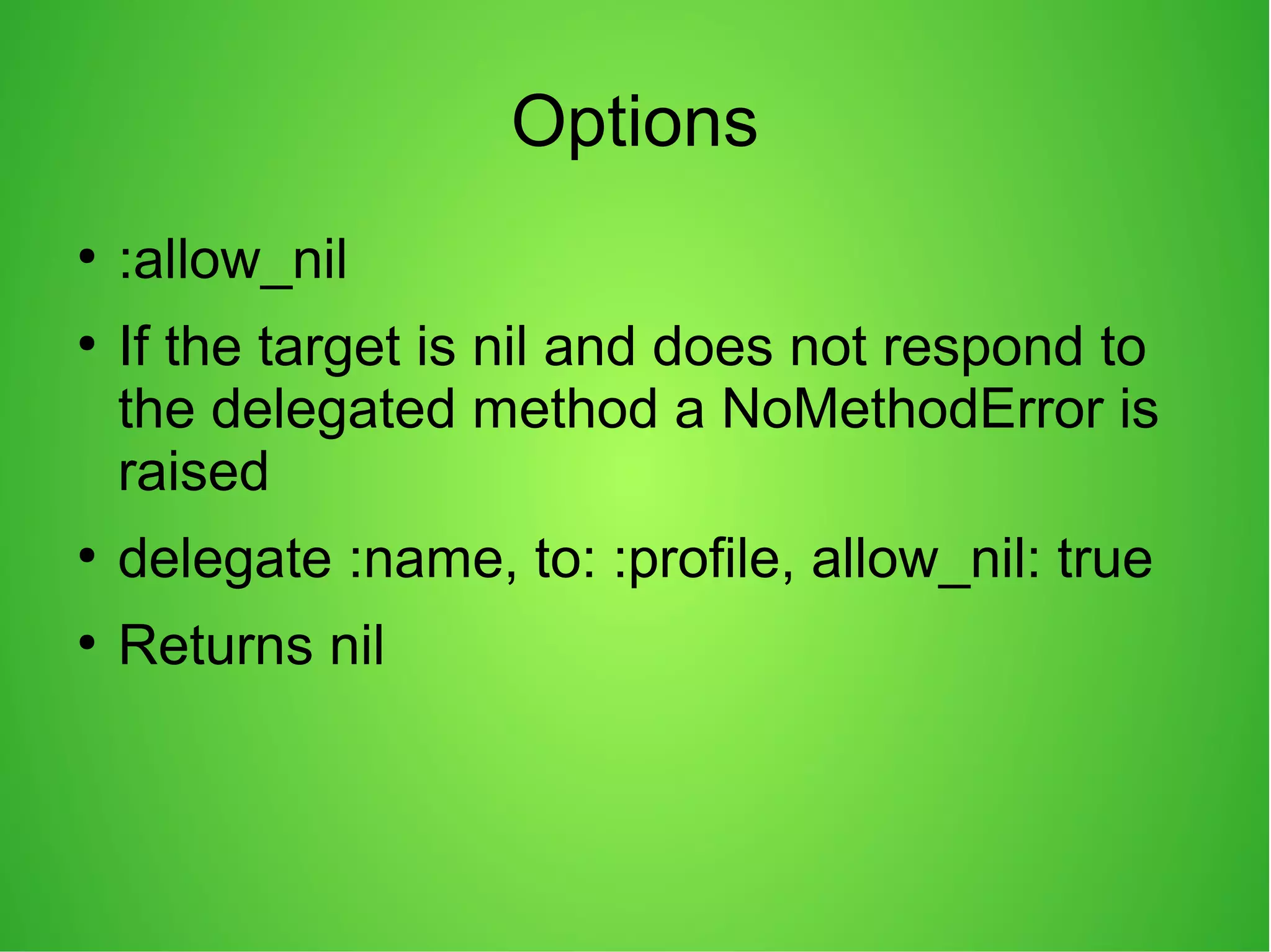 Options
●
:allow_nil
●
If the target is nil and does not respond to
the delegated method a NoMethodError is
raised
●
delegate :name, to: :profile, allow_nil: true
●
Returns nil