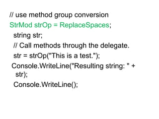 // use method group conversion
StrMod strOp = ReplaceSpaces;
string str;
// Call methods through the delegate.
str = strOp("This is a test.");
Console.WriteLine("Resulting string: " +
str);
Console.WriteLine();

 